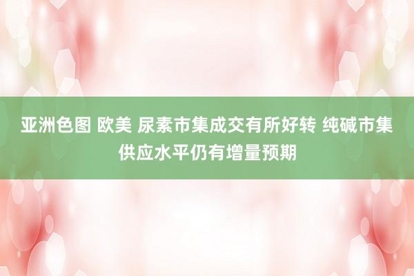亚洲色图 欧美 尿素市集成交有所好转 纯碱市集供应水平仍有增量预期