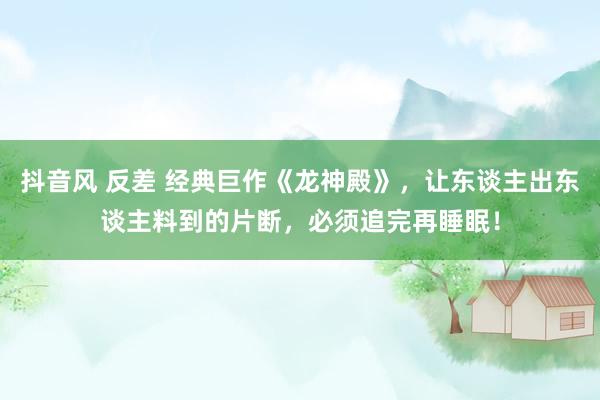 抖音风 反差 经典巨作《龙神殿》，让东谈主出东谈主料到的片断，必须追完再睡眠！
