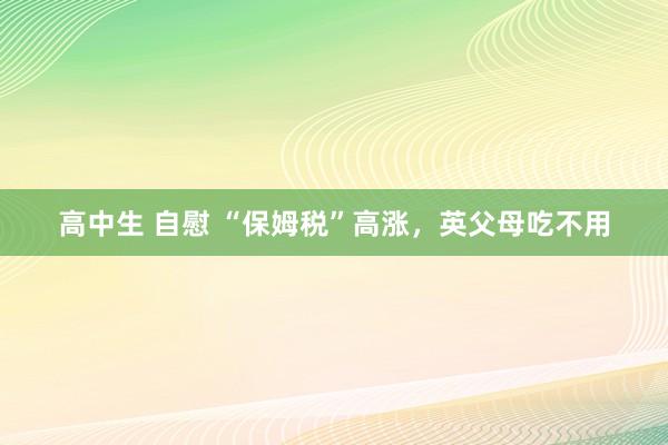 高中生 自慰 “保姆税”高涨，英父母吃不用