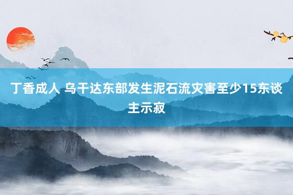 丁香成人 乌干达东部发生泥石流灾害至少15东谈主示寂