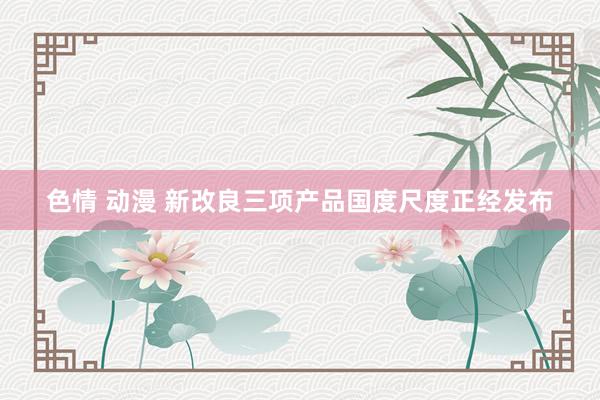 色情 动漫 新改良三项产品国度尺度正经发布
