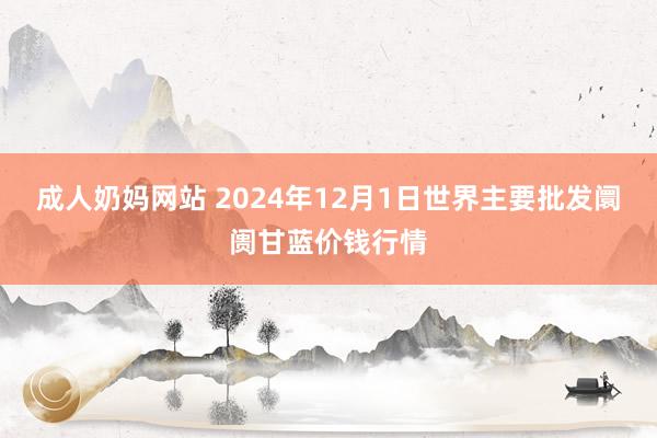 成人奶妈网站 2024年12月1日世界主要批发阛阓甘蓝价钱行情