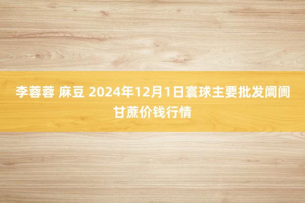 李蓉蓉 麻豆 2024年12月1日寰球主要批发阛阓甘蔗价钱行情