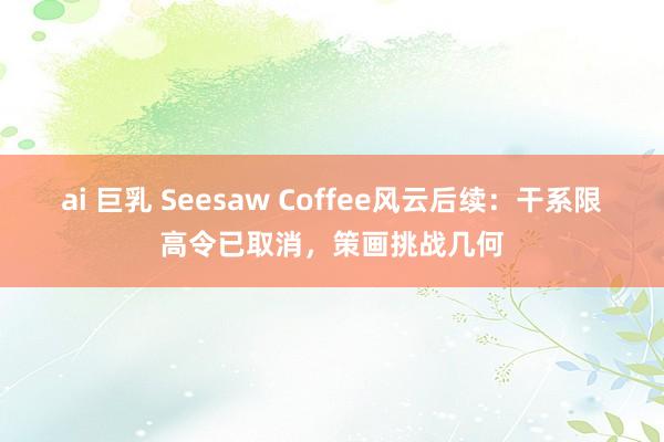 ai 巨乳 Seesaw Coffee风云后续：干系限高令已取消，策画挑战几何