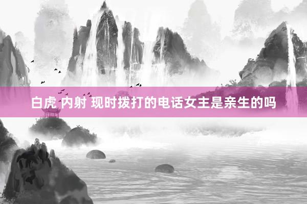 白虎 内射 现时拨打的电话女主是亲生的吗
