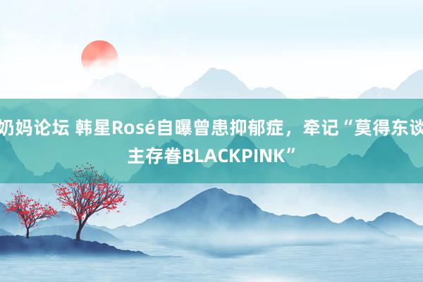 奶妈论坛 韩星Rosé自曝曾患抑郁症，牵记“莫得东谈主存眷BLACKPINK”