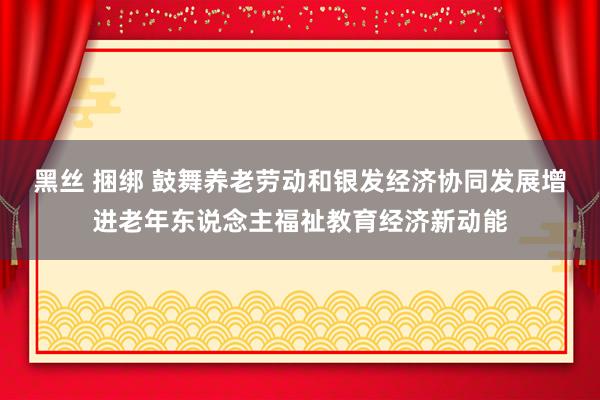 黑丝 捆绑 鼓舞养老劳动和银发经济协同发展增进老年东说念主福祉教育经济新动能