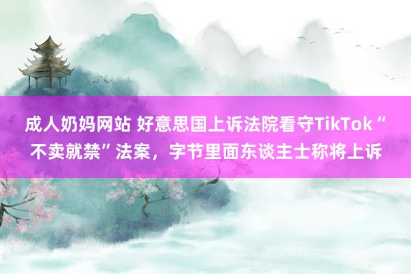 成人奶妈网站 好意思国上诉法院看守TikTok“不卖就禁”法案，字节里面东谈主士称将上诉