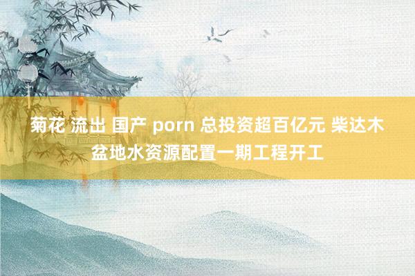 菊花 流出 国产 porn 总投资超百亿元 柴达木盆地水资源配置一期工程开工