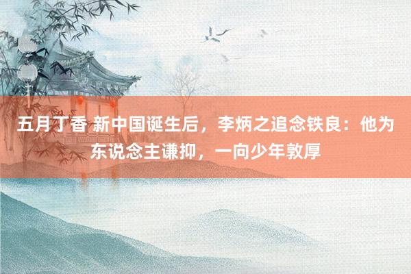 五月丁香 新中国诞生后，李炳之追念铁良：他为东说念主谦抑，一向少年敦厚