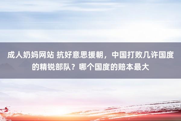 成人奶妈网站 抗好意思援朝，中国打败几许国度的精锐部队？哪个国度的赔本最大