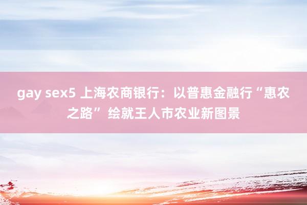 gay sex5 上海农商银行：以普惠金融行“惠农之路” 绘就王人市农业新图景