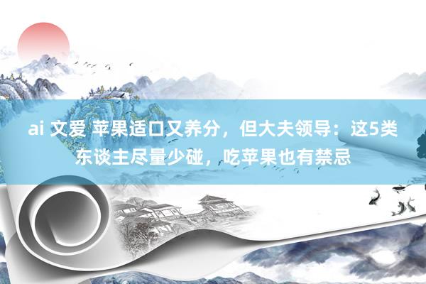 ai 文爱 苹果适口又养分，但大夫领导：这5类东谈主尽量少碰，吃苹果也有禁忌