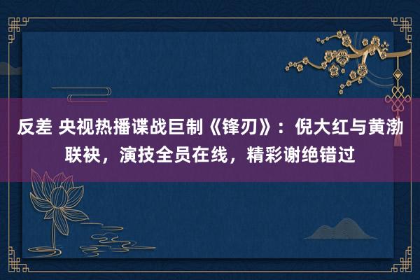 反差 央视热播谍战巨制《锋刃》：倪大红与黄渤联袂，演技全员在线，精彩谢绝错过