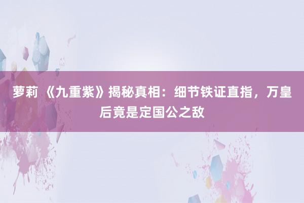 萝莉 《九重紫》揭秘真相：细节铁证直指，万皇后竟是定国公之敌