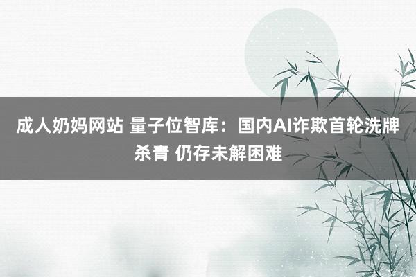 成人奶妈网站 量子位智库：国内AI诈欺首轮洗牌杀青 仍存未解困难