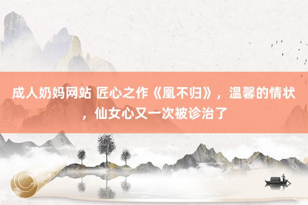 成人奶妈网站 匠心之作《凰不归》，温馨的情状，仙女心又一次被诊治了