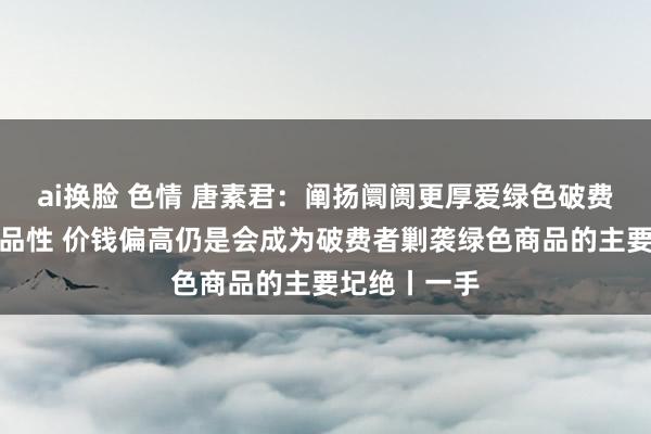 ai换脸 色情 唐素君：阐扬阛阓更厚爱绿色破费体验与居品品性 价钱偏高仍是会成为破费者剿袭绿色商品的主要圮绝丨一手