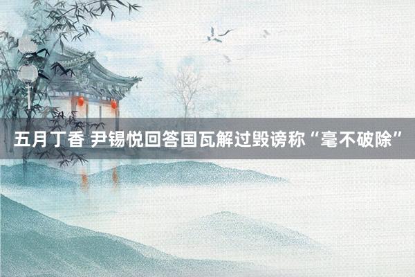 五月丁香 尹锡悦回答国瓦解过毁谤称“毫不破除”