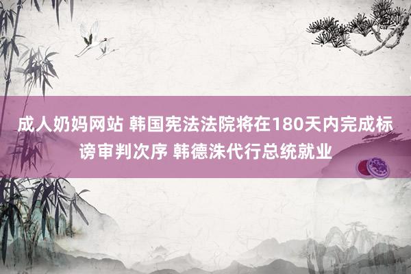 成人奶妈网站 韩国宪法法院将在180天内完成标谤审判次序 韩德洙代行总统就业