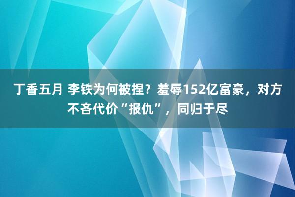 丁香五月 李铁为何被捏？羞辱152亿富豪，对方不吝代价“报仇”，同归于尽
