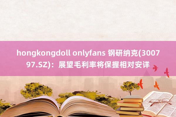 hongkongdoll onlyfans 钢研纳克(300797.SZ)：展望毛利率将保握相对安详