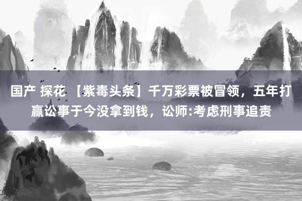 国产 探花 【紫毒头条】千万彩票被冒领，五年打赢讼事于今没拿到钱，讼师:考虑刑事追责