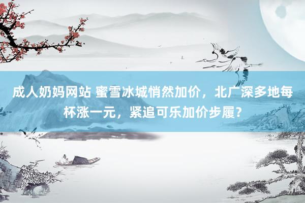 成人奶妈网站 蜜雪冰城悄然加价，北广深多地每杯涨一元，紧追可乐加价步履？