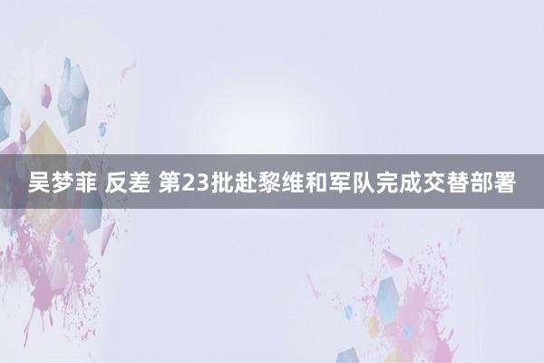 吴梦菲 反差 第23批赴黎维和军队完成交替部署
