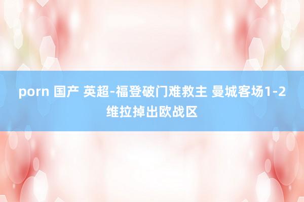 porn 国产 英超-福登破门难救主 曼城客场1-2维拉掉出欧战区