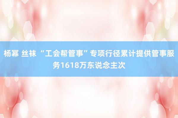 杨幂 丝袜 “工会帮管事”专项行径累计提供管事服务1618万东说念主次