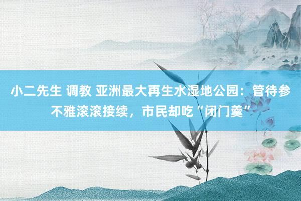 小二先生 调教 亚洲最大再生水湿地公园：管待参不雅滚滚接续，市民却吃“闭门羹”