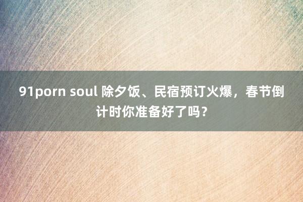 91porn soul 除夕饭、民宿预订火爆，春节倒计时你准备好了吗？