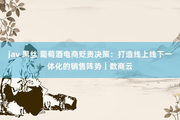 jav 黑丝 葡萄酒电商贬责决策：打造线上线下一体化的销售阵势｜数商云