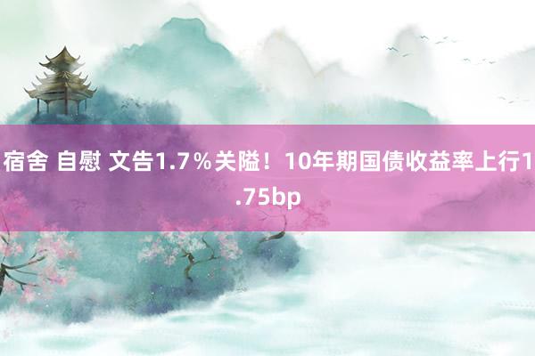 宿舍 自慰 文告1.7％关隘！10年期国债收益率上行1.75bp