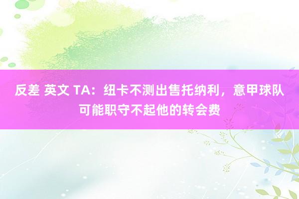 反差 英文 TA:纽卡不测出售托纳利,意甲球队可能职守不起他的转会费