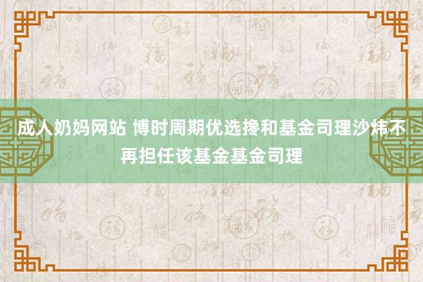成人奶妈网站 博时周期优选搀和基金司理沙炜不再担任该基金基金司理