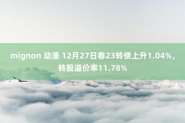 mignon 动漫 12月27日春23转债上升1.04%,转股溢价率11.78%