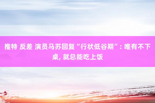 推特 反差 演员马苏回复“行状低谷期”: 唯有不下桌， 就总能吃上饭