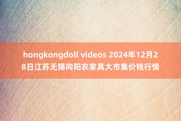 hongkongdoll videos 2024年12月28日江苏无锡向阳农家具大市集价钱行情