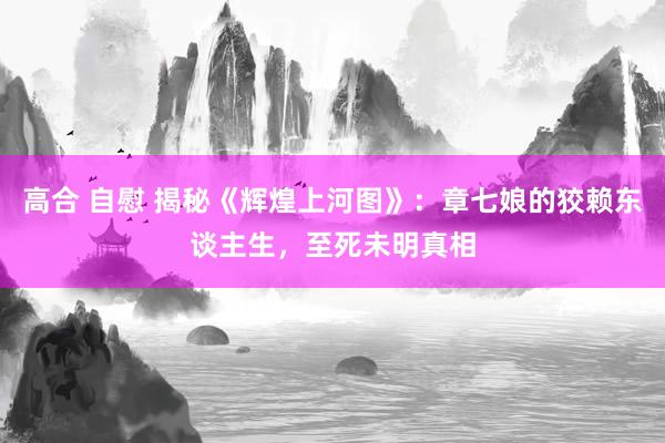 高合 自慰 揭秘《辉煌上河图》：章七娘的狡赖东谈主生，至死未明真相
