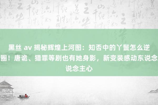 黑丝 av 揭秘辉煌上河图：知否中的丫鬟怎么逆袭出圈！唐诡、猎罪等剧也有她身影，新变装感动东说念主心