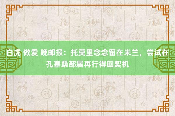 白虎 做爱 晚邮报:托莫里念念留在米兰,尝试在孔塞桑部属再行得回契机