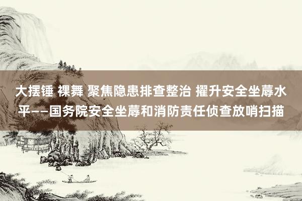 大摆锤 裸舞 聚焦隐患排查整治 擢升安全坐蓐水平——国务院安全坐蓐和消防责任侦查放哨扫描