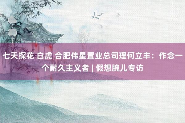 七天探花 白虎 合肥伟星置业总司理何立丰：作念一个耐久主义者 | 假想腕儿专访