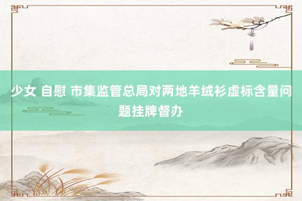 少女 自慰 市集监管总局对两地羊绒衫虚标含量问题挂牌督办