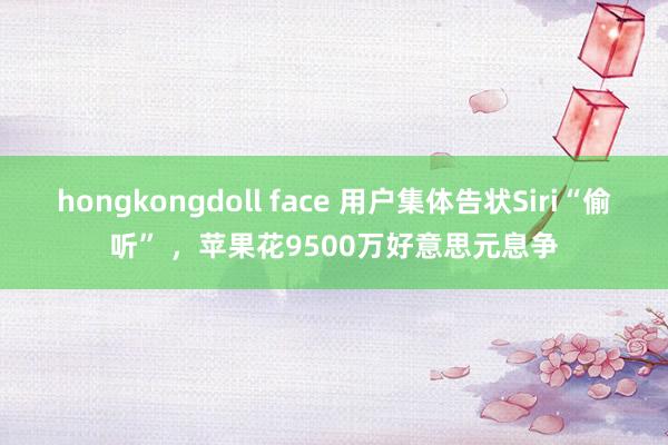 hongkongdoll face 用户集体告状Siri“偷听” ，苹果花9500万好意思元息争