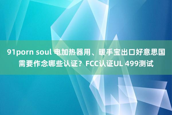 91porn soul 电加热器用、暖手宝出口好意思国需要作念哪些认证？FCC认证UL 499测试