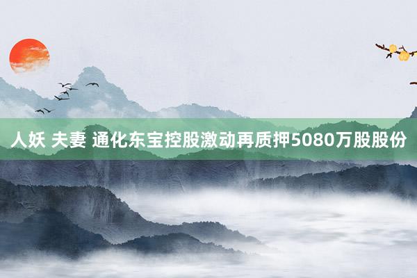人妖 夫妻 通化东宝控股激动再质押5080万股股份