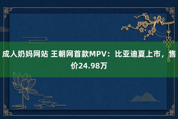 成人奶妈网站 王朝网首款MPV：比亚迪夏上市，售价24.98万